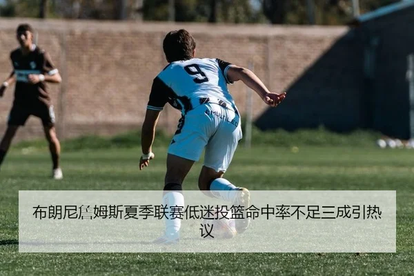 布朗尼詹姆斯夏季联赛低迷投篮命中率不足三成引热议