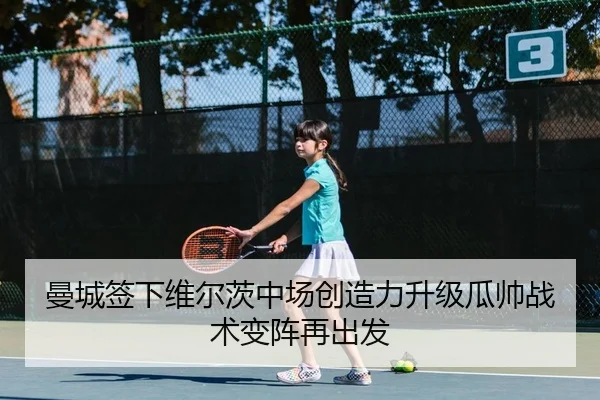 曼城签下维尔茨中场创造力升级瓜帅战术变阵再出发