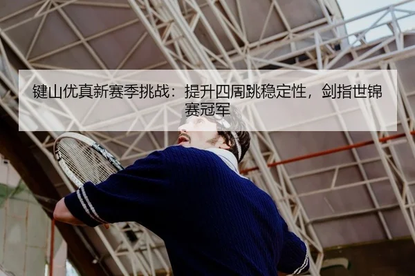 键山优真新赛季挑战：提升四周跳稳定性，剑指世锦赛冠军